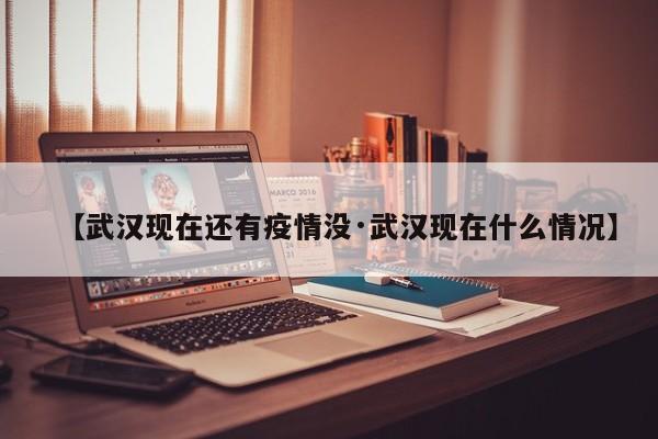 【武汉现在还有疫情没·武汉现在什么情况】