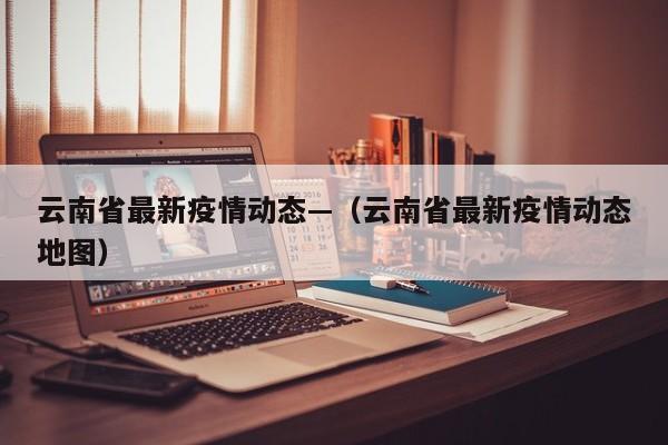 云南省最新疫情动态—（云南省最新疫情动态地图）