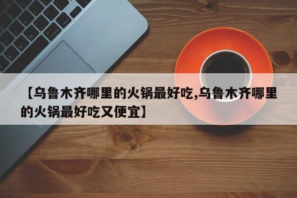 【乌鲁木齐哪里的火锅最好吃,乌鲁木齐哪里的火锅最好吃又便宜】