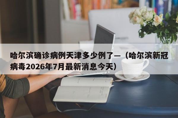 哈尔滨确诊病例天津多少例了—（哈尔滨新冠病毒2026年7月最新消息今天）