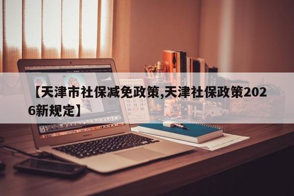 【天津市社保减免政策,天津社保政策2026新规定】