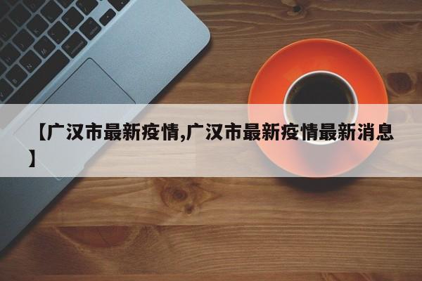 【广汉市最新疫情,广汉市最新疫情最新消息】