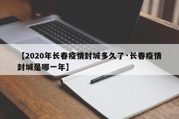 【2020年长春疫情封城多久了·长春疫情封城是哪一年】