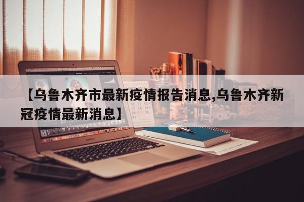 【乌鲁木齐市最新疫情报告消息,乌鲁木齐新冠疫情最新消息】