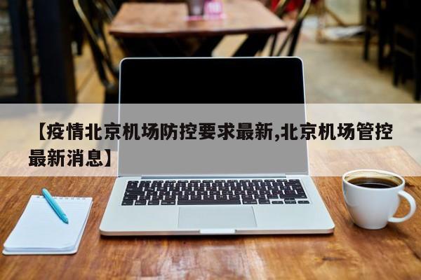 【疫情北京机场防控要求最新,北京机场管控最新消息】