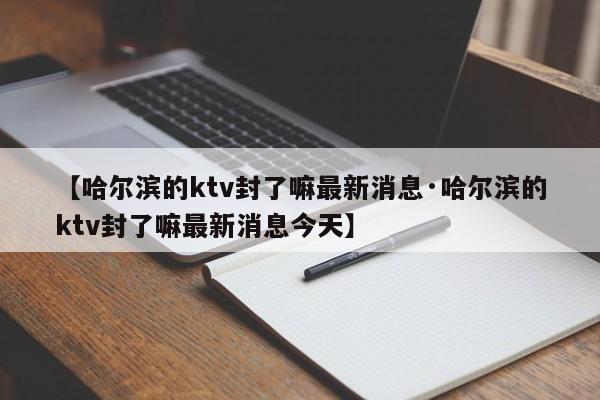 【哈尔滨的ktv封了嘛最新消息·哈尔滨的ktv封了嘛最新消息今天】