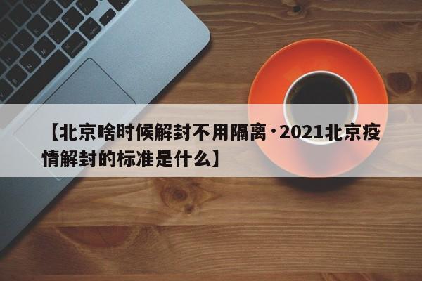 【北京啥时候解封不用隔离·2021北京疫情解封的标准是什么】