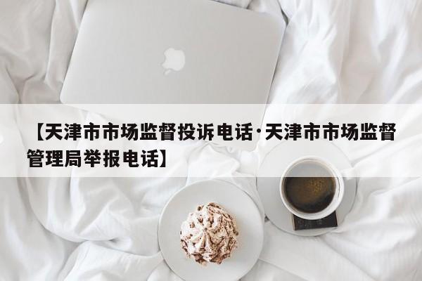 【天津市市场监督投诉电话·天津市市场监督管理局举报电话】