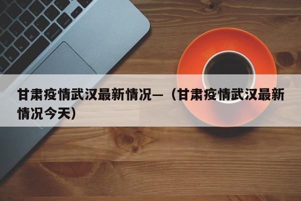 甘肃疫情武汉最新情况—（甘肃疫情武汉最新情况今天）