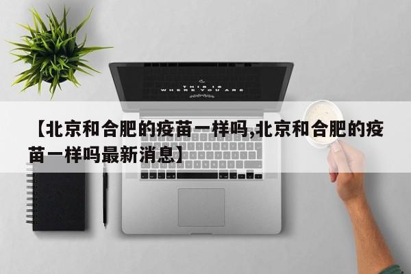 【北京和合肥的疫苗一样吗,北京和合肥的疫苗一样吗最新消息】