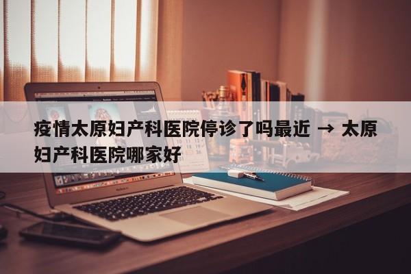 疫情太原妇产科医院停诊了吗最近 → 太原妇产科医院哪家好