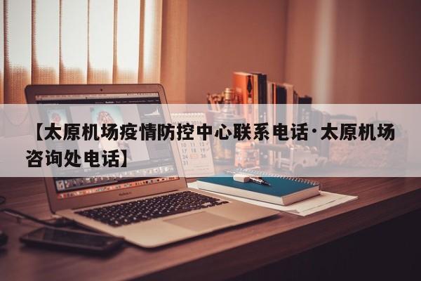 【太原机场疫情防控中心联系电话·太原机场咨询处电话】