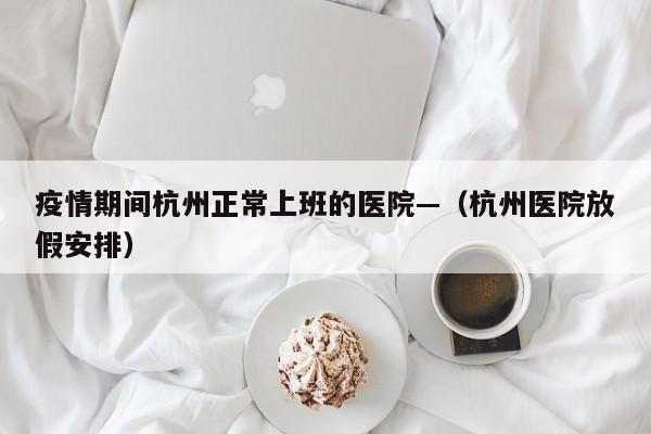疫情期间杭州正常上班的医院—（杭州医院放假安排）