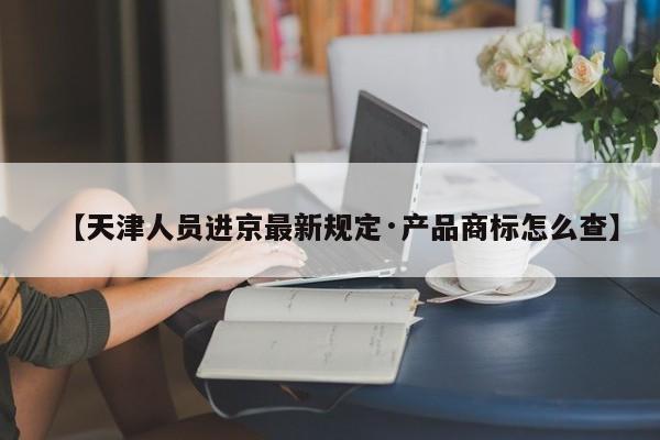 【天津人员进京最新规定·产品商标怎么查】