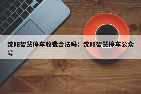 沈阳智慧停车收费合法吗：沈阳智慧停车公众号