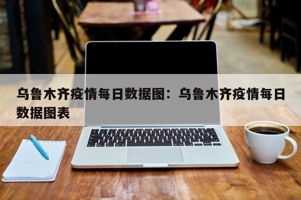 乌鲁木齐疫情每日数据图：乌鲁木齐疫情每日数据图表