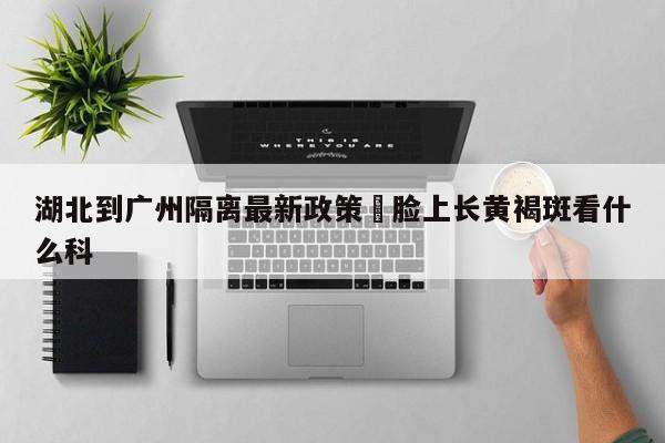 湖北到广州隔离最新政策›脸上长黄褐斑看什么科
