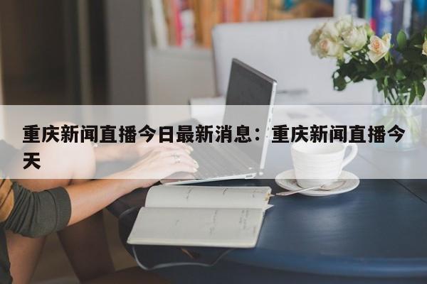 重庆新闻直播今日最新消息：重庆新闻直播今天