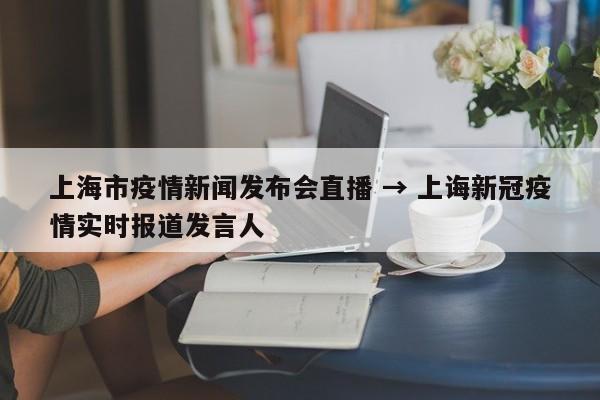 上海市疫情新闻发布会直播 → 上诲新冠疫情实时报道发言人