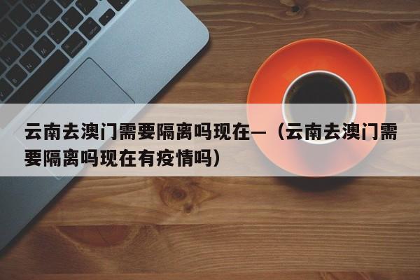云南去澳门需要隔离吗现在—（云南去澳门需要隔离吗现在有疫情吗）