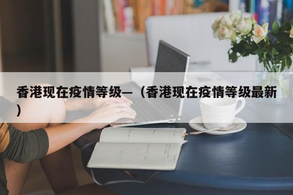 香港现在疫情等级—（香港现在疫情等级最新）