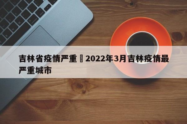 吉林省疫情严重›2022年3月吉林疫情最严重城市