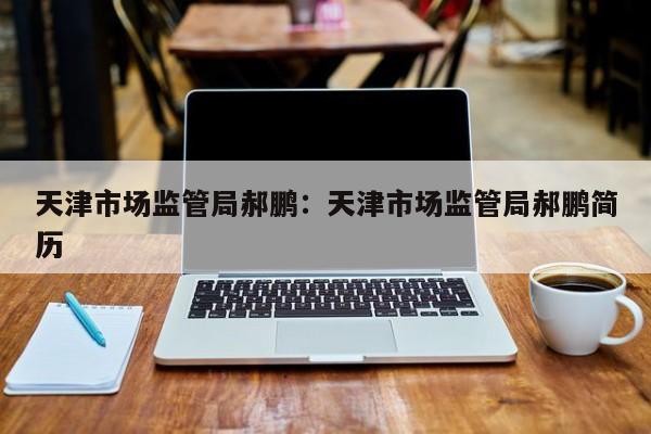 天津市场监管局郝鹏：天津市场监管局郝鹏简历