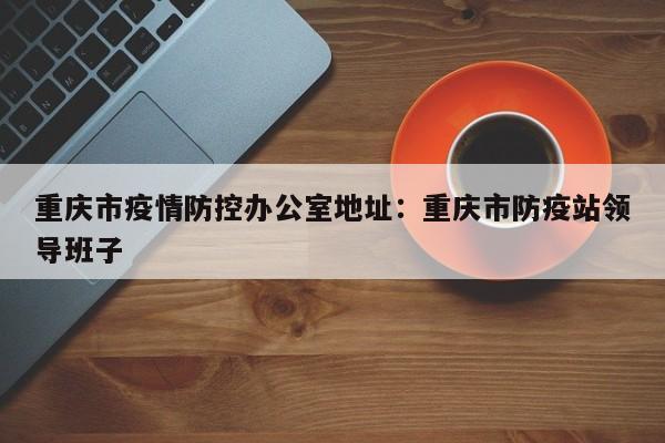 重庆市疫情防控办公室地址：重庆市防疫站领导班子