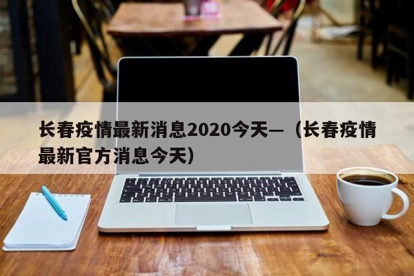 长春疫情最新消息2020今天—（长春疫情最新官方消息今天）