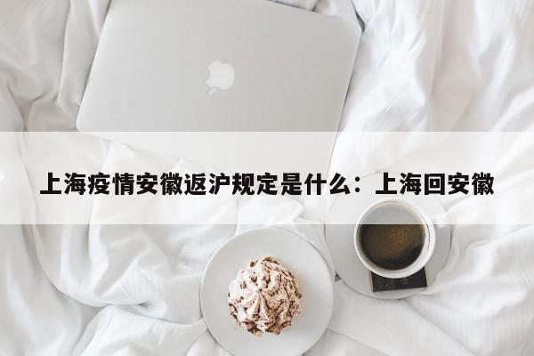 上海疫情安徽返沪规定是什么：上海回安徽