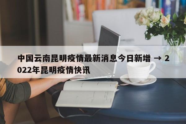 中国云南昆明疫情最新消息今日新增 → 2022年昆明疫情快讯