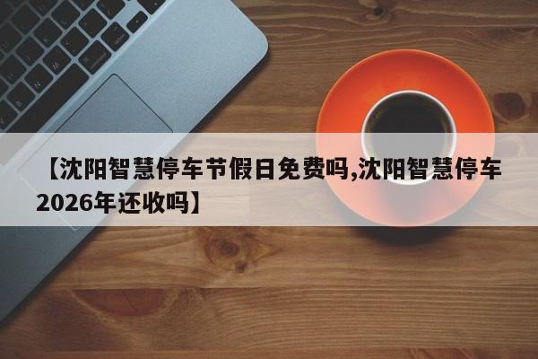 【沈阳智慧停车节假日免费吗,沈阳智慧停车2026年还收吗】