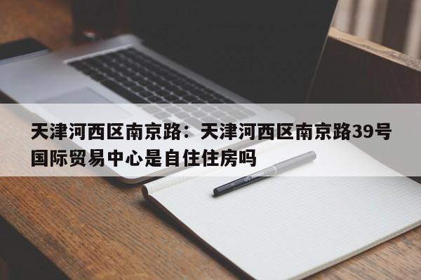 天津河西区南京路：天津河西区南京路39号国际贸易中心是自住住房吗