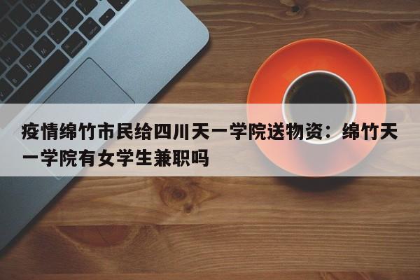 疫情绵竹市民给四川天一学院送物资：绵竹天一学院有女学生兼职吗
