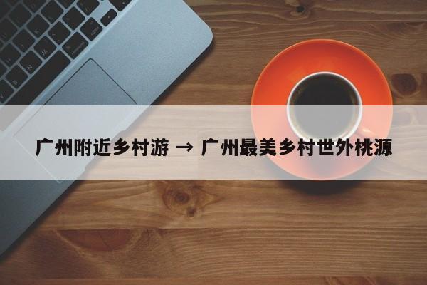 广州附近乡村游 → 广州最美乡村世外桃源