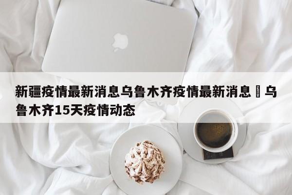 新疆疫情最新消息乌鲁木齐疫情最新消息›乌鲁木齐15天疫情动态