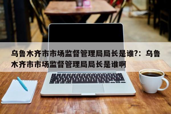 乌鲁木齐市市场监督管理局局长是谁?：乌鲁木齐市市场监督管理局局长是谁啊