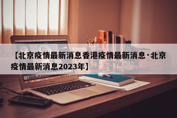 【北京疫情最新消息香港疫情最新消息·北京疫情最新消息2023年】