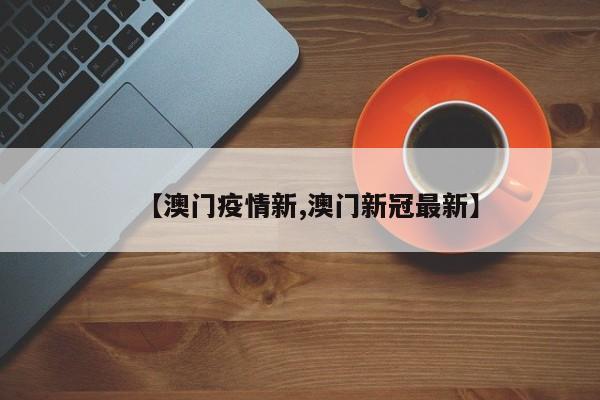 【澳门疫情新,澳门新冠最新】