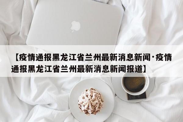 【疫情通报黑龙江省兰州最新消息新闻·疫情通报黑龙江省兰州最新消息新闻报道】