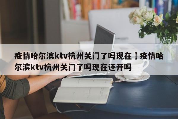 疫情哈尔滨ktv杭州关门了吗现在›疫情哈尔滨ktv杭州关门了吗现在还开吗