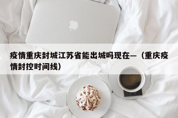 疫情重庆封城江苏省能出城吗现在—（重庆疫情封控时间线）