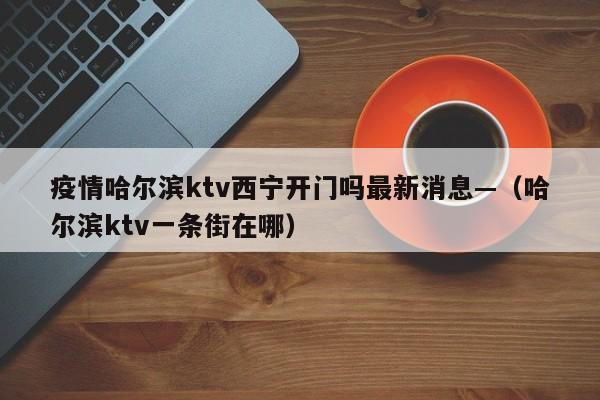 疫情哈尔滨ktv西宁开门吗最新消息—（哈尔滨ktv一条街在哪）