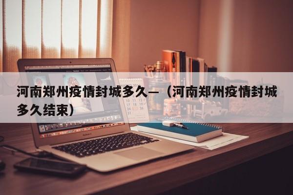 河南郑州疫情封城多久—（河南郑州疫情封城多久结束）