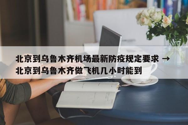 北京到乌鲁木齐机场最新防疫规定要求 → 北京到乌鲁木齐做飞机几小时能到