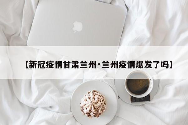 【新冠疫情甘肃兰州·兰州疫情爆发了吗】