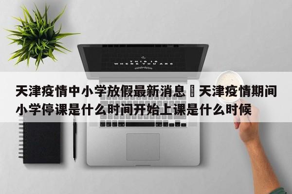 天津疫情中小学放假最新消息›天津疫情期间小学停课是什么时间开始上课是什么时候