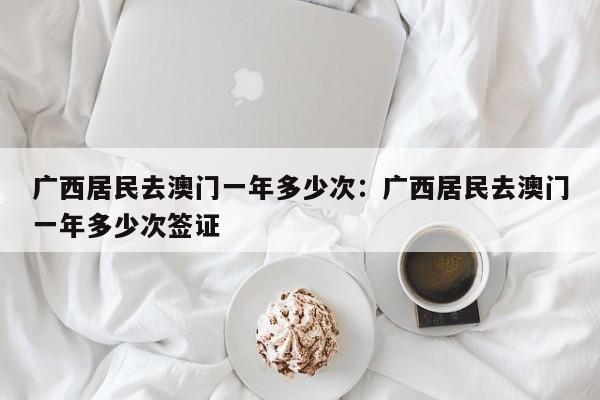 广西居民去澳门一年多少次：广西居民去澳门一年多少次签证