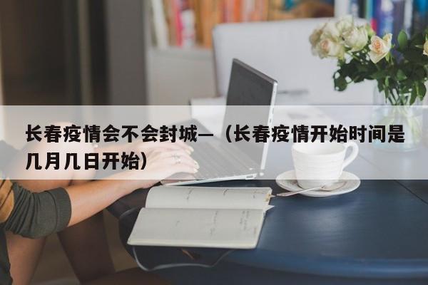 长春疫情会不会封城—（长春疫情开始时间是几月几日开始）