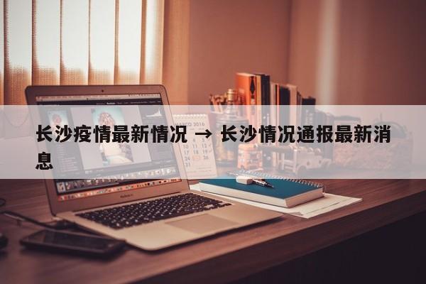 长沙疫情最新情况 → 长沙情况通报最新消息